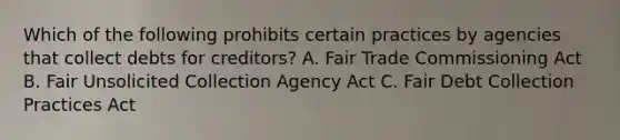 Which of the following prohibits certain practices by agencies that collect debts for creditors? A. Fair Trade Commissioning Act B. Fair Unsolicited Collection Agency Act C. Fair Debt Collection Practices Act