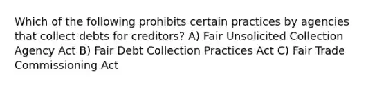 Which of the following prohibits certain practices by agencies that collect debts for creditors? A) Fair Unsolicited Collection Agency Act B) Fair Debt Collection Practices Act C) Fair Trade Commissioning Act