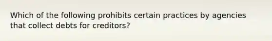 Which of the following prohibits certain practices by agencies that collect debts for creditors?