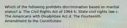 Which of the following prohibits discrimination based on marital status? a. The Civil Rights Act of 1964 b. State civil rights law c. The Americans with Disabilities Act d. The Fourteenth Amendment to the Constitution