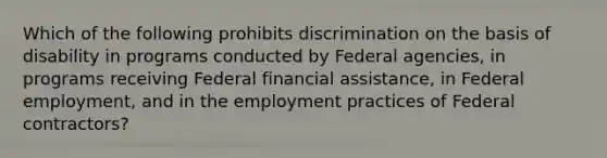 Which of the following prohibits discrimination on the basis of disability in programs conducted by Federal agencies, in programs receiving Federal financial assistance, in Federal employment, and in the employment practices of Federal contractors?