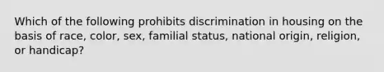 Which of the following prohibits discrimination in housing on the basis of race, color, sex, familial status, national origin, religion, or handicap?