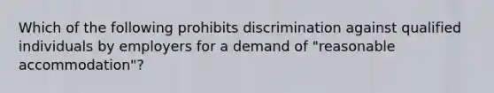 Which of the following prohibits discrimination against qualified individuals by employers for a demand of "reasonable accommodation"?