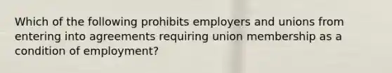 Which of the following prohibits employers and unions from entering into agreements requiring union membership as a condition of employment?