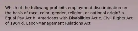 Which of the following prohibits employment discrimination on the basis of race, color, gender, religion, or national origin? a. Equal Pay Act b. Americans with Disabilities Act c. Civil Rights Act of 1964 d. Labor-Management Relations Act