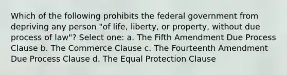 Which of the following prohibits the federal government from depriving any person "of life, liberty, or property, without due process of law"? Select one: a. The Fifth Amendment Due Process Clause b. The Commerce Clause c. The Fourteenth Amendment Due Process Clause d. The Equal Protection Clause