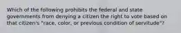 Which of the following prohibits the federal and state governments from denying a citizen the right to vote based on that citizen's "race, color, or previous condition of servitude"?