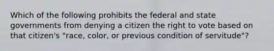 Which of the following prohibits the federal and state governments from denying a citizen the right to vote based on that citizen's "race, color, or previous condition of servitude"?