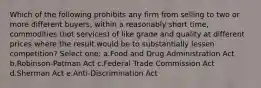 Which of the following prohibits any firm from selling to two or more different buyers, within a reasonably short time, commodities (not services) of like grade and quality at different prices where the result would be to substantially lessen competition? Select one: a.Food and Drug Administration Act b.Robinson-Patman Act c.Federal Trade Commission Act d.Sherman Act e.Anti-Discrimination Act