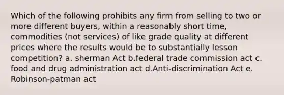 Which of the following prohibits any firm from selling to two or more different buyers, within a reasonably short time, commodities (not services) of like grade quality at different prices where the results would be to substantially lesson competition? a. sherman Act b.federal trade commission act c. food and drug administration act d.Anti-discrimination Act e. Robinson-patman act