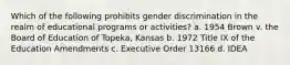 Which of the following prohibits gender discrimination in the realm of educational programs or activities? a. 1954 Brown v. the Board of Education of Topeka, Kansas b. 1972 Title IX of the Education Amendments c. Executive Order 13166 d. IDEA