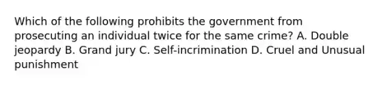 Which of the following prohibits the government from prosecuting an individual twice for the same crime? A. Double jeopardy B. Grand jury C. Self-incrimination D. Cruel and Unusual punishment