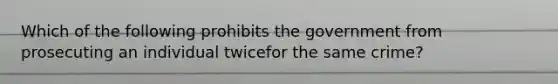 Which of the following prohibits the government from prosecuting an individual twicefor the same crime?