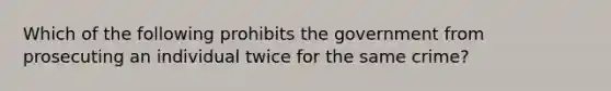 Which of the following prohibits the government from prosecuting an individual twice for the same crime?