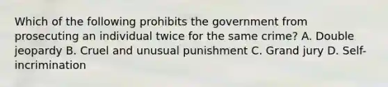 Which of the following prohibits the government from prosecuting an individual twice for the same crime? A. Double jeopardy B. Cruel and unusual punishment C. Grand jury D. Self-incrimination