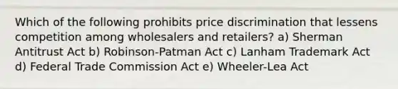 Which of the following prohibits price discrimination that lessens competition among wholesalers and retailers? a) Sherman Antitrust Act b) Robinson-Patman Act c) Lanham Trademark Act d) Federal Trade Commission Act e) Wheeler-Lea Act