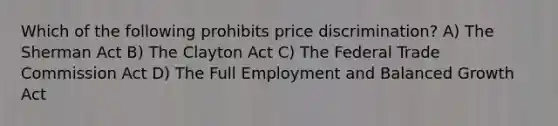 Which of the following prohibits price discrimination? A) The Sherman Act B) The Clayton Act C) The Federal Trade Commission Act D) The Full Employment and Balanced Growth Act