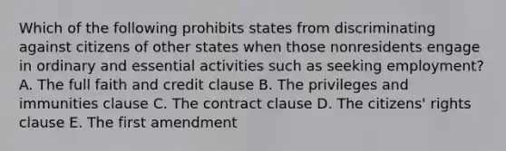 Which of the following prohibits states from discriminating against citizens of other states when those nonresidents engage in ordinary and essential activities such as seeking employment? A. The full faith and credit clause B. The privileges and immunities clause C. The contract clause D. The citizens' rights clause E. The first amendment