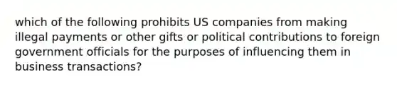 which of the following prohibits US companies from making illegal payments or other gifts or political contributions to foreign government officials for the purposes of influencing them in business transactions?