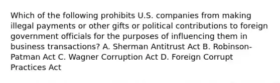 Which of the following prohibits U.S. companies from making illegal payments or other gifts or political contributions to foreign government officials for the purposes of influencing them in business transactions? A. Sherman Antitrust Act B. Robinson-Patman Act C. Wagner Corruption Act D. Foreign Corrupt Practices Act