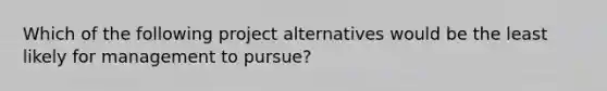 Which of the following project alternatives would be the least likely for management to pursue?