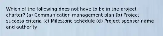 Which of the following does not have to be in the project charter? (a) Communication management plan (b) Project success criteria (c) Milestone schedule (d) Project sponsor name and authority