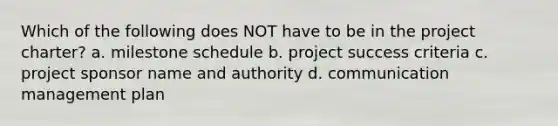 Which of the following does NOT have to be in the project charter? a. milestone schedule b. project success criteria c. project sponsor name and authority d. communication management plan