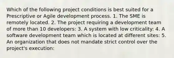 Which of the following project conditions is best suited for a Prescriptive or Agile development process. 1. The SME is remotely located. 2. The project requiring a development team of more than 10 developers: 3. A system with low criticality: 4. A software development team which is located at different sites: 5. An organization that does not mandate strict control over the project's execution: