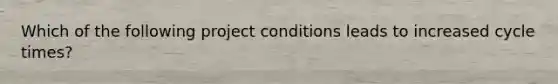 Which of the following project conditions leads to increased cycle times?