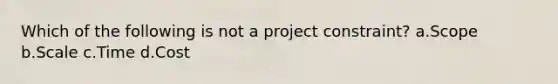 Which of the following is not a project constraint? a.Scope b.Scale c.Time d.Cost