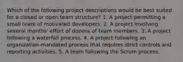 Which of the following project descriptions would be best suited for a closed or open team structure? 1. A project permitting a small team of motivated developers. 2. A project involving several months' effort of dozens of team members. 3. A project following a waterfall process. 4. A project following an organization-mandated process that requires strict controls and reporting activities. 5. A team following the Scrum process.