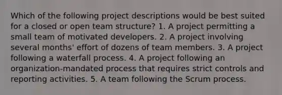 Which of the following project descriptions would be best suited for a closed or open team structure? 1. A project permitting a small team of motivated developers. 2. A project involving several months' effort of dozens of team members. 3. A project following a waterfall process. 4. A project following an organization-mandated process that requires strict controls and reporting activities. 5. A team following the Scrum process.