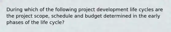 During which of the following project development life cycles are the project scope, schedule and budget determined in the early phases of the life cycle?