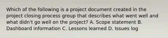 Which of the following is a project document created in the project closing process group that describes what went well and what didn't go well on the project? A. Scope statement B. Dashboard information C. Lessons learned D. Issues log