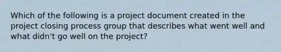 Which of the following is a project document created in the project closing process group that describes what went well and what didn't go well on the project?