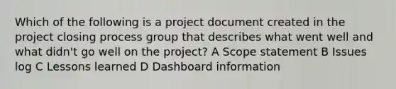 Which of the following is a project document created in the project closing process group that describes what went well and what didn't go well on the project? A Scope statement B Issues log C Lessons learned D Dashboard information