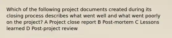 Which of the following project documents created during its closing process describes what went well and what went poorly on the project? A Project close report B Post-mortem C Lessons learned D Post-project review