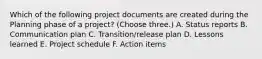 Which of the following project documents are created during the Planning phase of a project? (Choose three.) A. Status reports B. Communication plan C. Transition/release plan D. Lessons learned E. Project schedule F. Action items