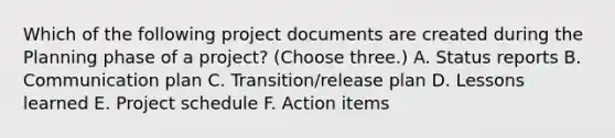 Which of the following project documents are created during the Planning phase of a project? (Choose three.) A. Status reports B. Communication plan C. Transition/release plan D. Lessons learned E. Project schedule F. Action items