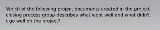 Which of the following project documents created in the project closing process group describes what went well and what didn't ' t go well on the project?