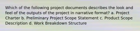 Which of the following project documents describes the look and feel of the outputs of the project in narrative format? a. Project Charter b. Preliminary Project Scope Statement c. Product Scope Description d. Work Breakdown Structure