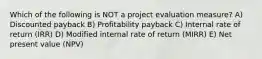 Which of the following is NOT a project evaluation measure? A) Discounted payback B) Profitability payback C) Internal rate of return (IRR) D) Modified internal rate of return (MIRR) E) Net present value (NPV)