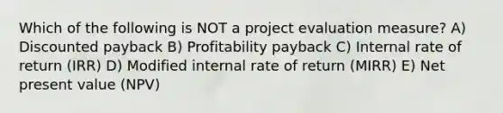 Which of the following is NOT a project evaluation measure? A) Discounted payback B) Profitability payback C) Internal rate of return (IRR) D) Modified internal rate of return (MIRR) E) Net present value (NPV)