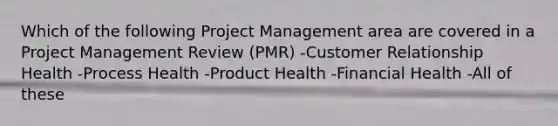 Which of the following Project Management area are covered in a Project Management Review (PMR) -Customer Relationship Health -Process Health -Product Health -Financial Health -All of these