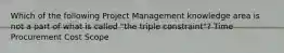 Which of the following Project Management knowledge area is not a part of what is called "the triple constraint"? Time Procurement Cost Scope