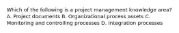 Which of the following is a project management knowledge area? A. Project documents B. Organizational process assets C. Monitoring and controlling processes D. Integration processes