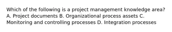 Which of the following is a project management knowledge area? A. Project documents B. Organizational process assets C. Monitoring and controlling processes D. Integration processes