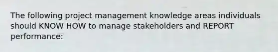 The following project management knowledge areas individuals should KNOW HOW to manage stakeholders and REPORT performance: