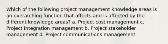 Which of the following project management knowledge areas is an overarching function that affects and is affected by the different knowledge areas? a. Project cost management c. Project integration management b. Project stakeholder management d. Project communications management