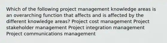 Which of the following project management knowledge areas is an overarching function that affects and is affected by the different knowledge areas? Project cost management Project stakeholder management Project integration management Project communications management